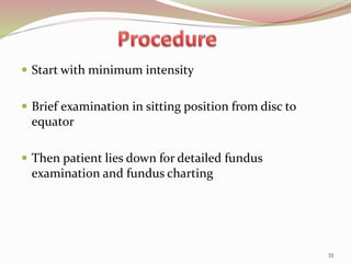  Start with minimum intensity
 Brief examination in sitting position from disc to
equator
 Then patient lies down for detailed fundus
examination and fundus charting
33
 