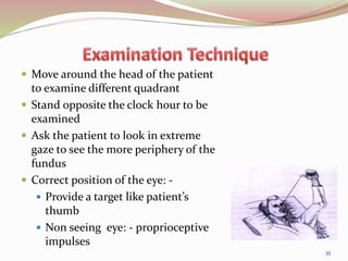  Move around the head of the patient
to examine different quadrant
 Stand opposite the clock hour to be
examined
 Ask the patient to look in extreme
gaze to see the more periphery of the
fundus
 Correct position of the eye: -
 Provide a target like patient’s
thumb
 Non seeing eye: - proprioceptive
impulses
35
 