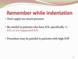  Don’t apply too much pressure
 Be careful in patients who have IOL specifically AC
IOL or Iris Supported IOL
 Procedure may be painful in patients with high IOP
56
 
