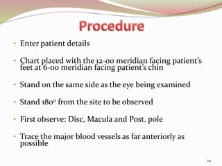 • Enter patient details
• Chart placed with the 12-00 meridian facing patient’s
feet at 6-00 meridian facing patient’s chin
• Stand on the same side as the eye being examined
• Stand 1800 from the site to be observed
• First observe: Disc, Macula and Post. pole
• Trace the major blood vessels as far anteriorly as
possible
69
 