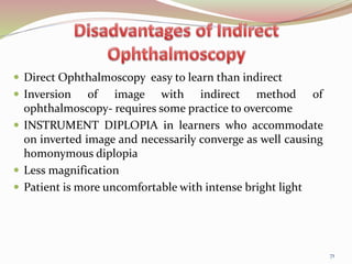  Direct Ophthalmoscopy easy to learn than indirect
 Inversion of image with indirect method of
ophthalmoscopy- requires some practice to overcome
 INSTRUMENT DIPLOPIA in learners who accommodate
on inverted image and necessarily converge as well causing
homonymous diplopia
 Less magnification
 Patient is more uncomfortable with intense bright light
71
 