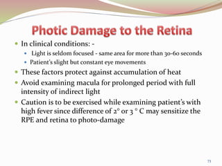  In clinical conditions: -
 Light is seldom focused - same area for more than 30-60 seconds
 Patient’s slight but constant eye movements
 These factors protect against accumulation of heat
 Avoid examining macula for prolonged period with full
intensity of indirect light
 Caution is to be exercised while examining patient’s with
high fever since difference of 2° or 3 ° C may sensitize the
RPE and retina to photo-damage
73
 