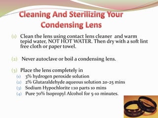 (1) Clean the lens using contact lens cleaner and warm
tepid water, NOT HOT WATER. Then dry with a soft lint
free cloth or paper towel.
(2) Never autoclave or boil a condensing lens.
(3) Place the lens completely in
(1) 3% hydrogen peroxide solution
(2) 2% Glutaraldehyde aqueous solution 20-25 mins
(3) Sodium Hypochlorite 1:10 parts 10 mins
(4) Pure 70% Isopropyl Alcohol for 5-10 minutes.
75
 