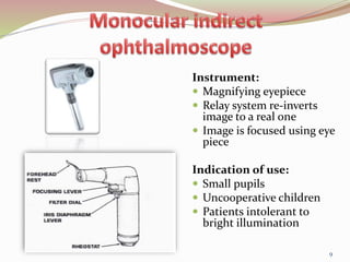Instrument:
 Magnifying eyepiece
 Relay system re-inverts
image to a real one
 Image is focused using eye
piece
Indication of use:
 Small pupils
 Uncooperative children
 Patients intolerant to
bright illumination
9
 