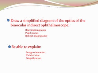 SUMMARY
Draw a simplified diagram of the optics of the
binocular indirect ophthalmoscope.
Illumination planes
Pupil planes
Retinal image planes
Be able to explain:
Image orientation
Field of view
Magnification
 