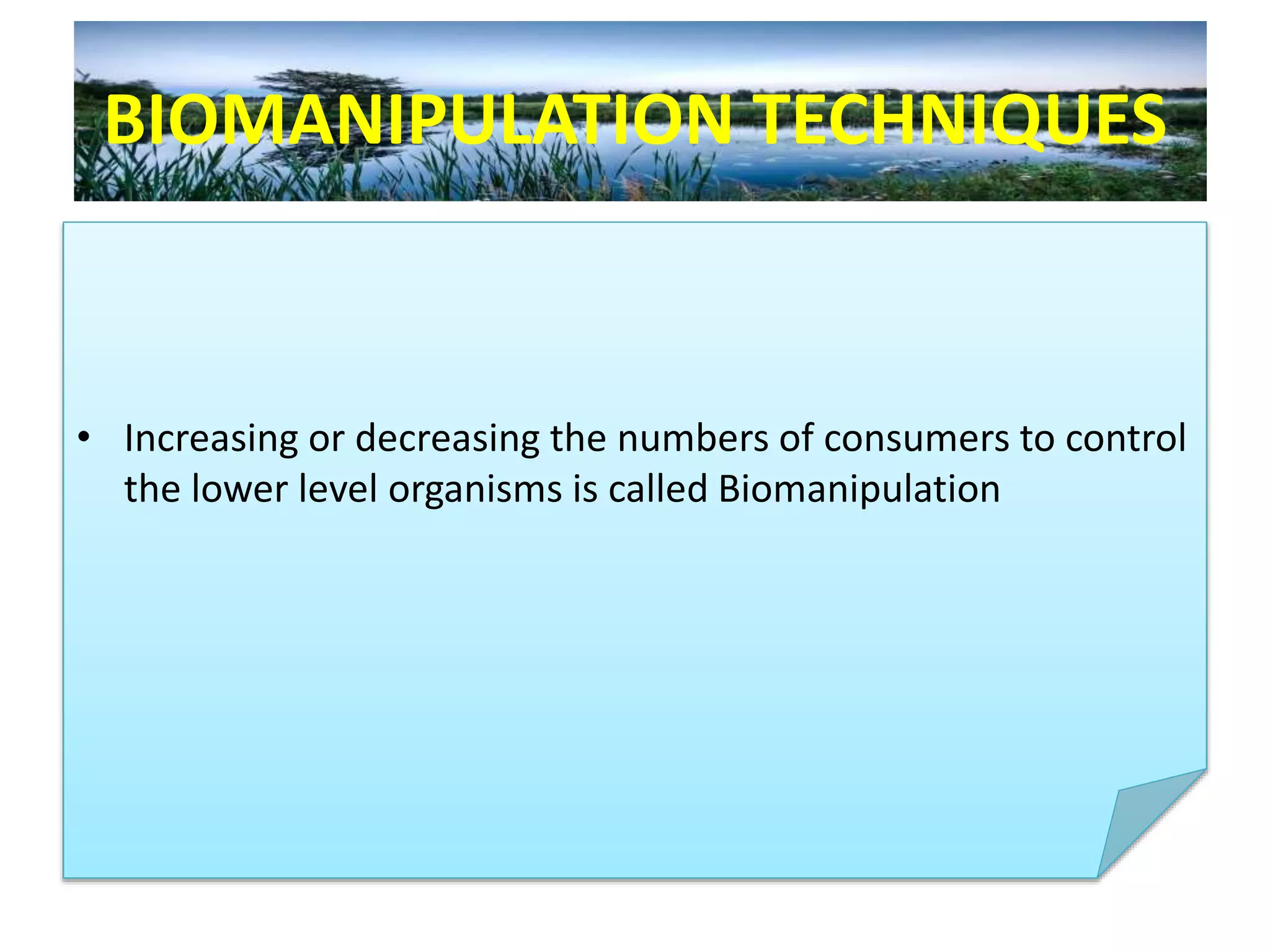 BIOMANIPULATION TECHNIQUES
• Increasing or decreasing the numbers of consumers to control
the lower level organisms is called Biomanipulation
 