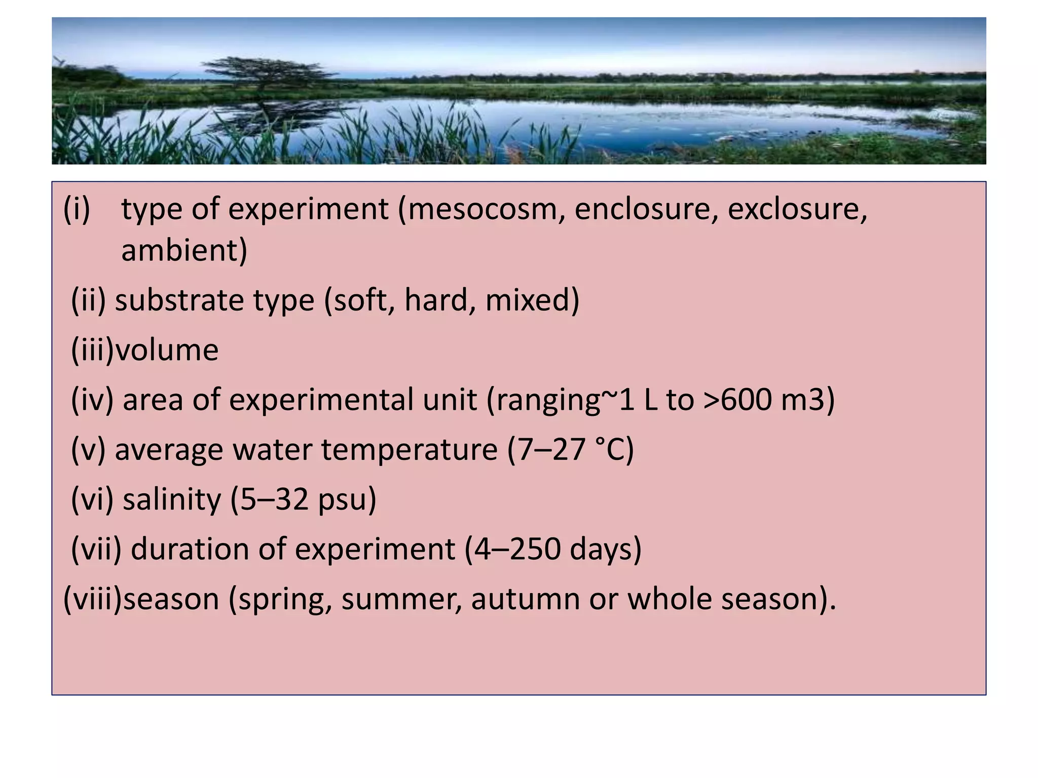 (i) type of experiment (mesocosm, enclosure, exclosure,
ambient)
(ii) substrate type (soft, hard, mixed)
(iii)volume
(iv) area of experimental unit (ranging~1 L to >600 m3)
(v) average water temperature (7–27 °C)
(vi) salinity (5–32 psu)
(vii) duration of experiment (4–250 days)
(viii)season (spring, summer, autumn or whole season).
 