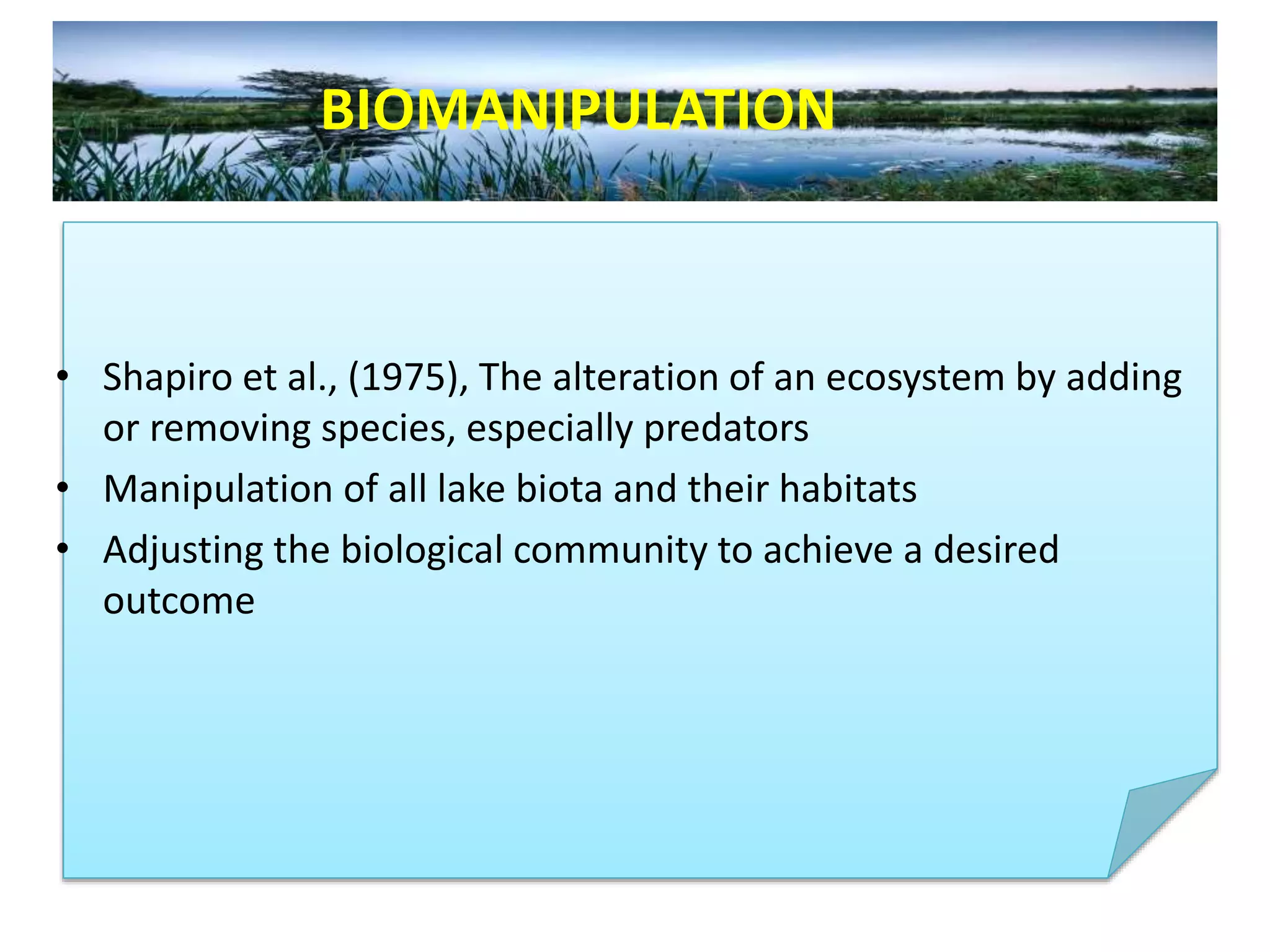 • Shapiro et al., (1975), The alteration of an ecosystem by adding
or removing species, especially predators
• Manipulation of all lake biota and their habitats
• Adjusting the biological community to achieve a desired
outcome
BIOMANIPULATION
 