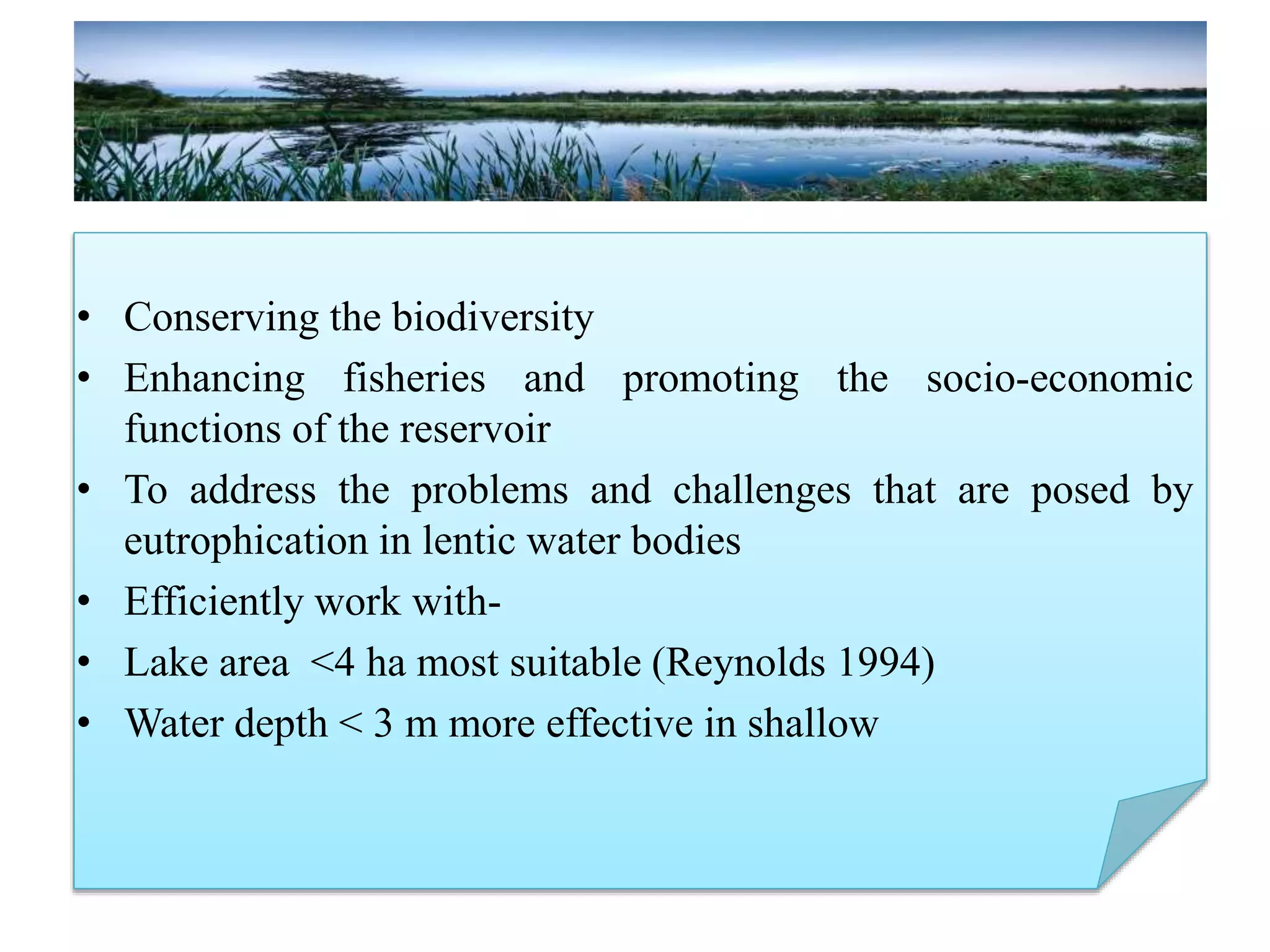 • Conserving the biodiversity
• Enhancing fisheries and promoting the socio-economic
functions of the reservoir
• To address the problems and challenges that are posed by
eutrophication in lentic water bodies
• Efficiently work with-
• Lake area <4 ha most suitable (Reynolds 1994)
• Water depth < 3 m more effective in shallow
 