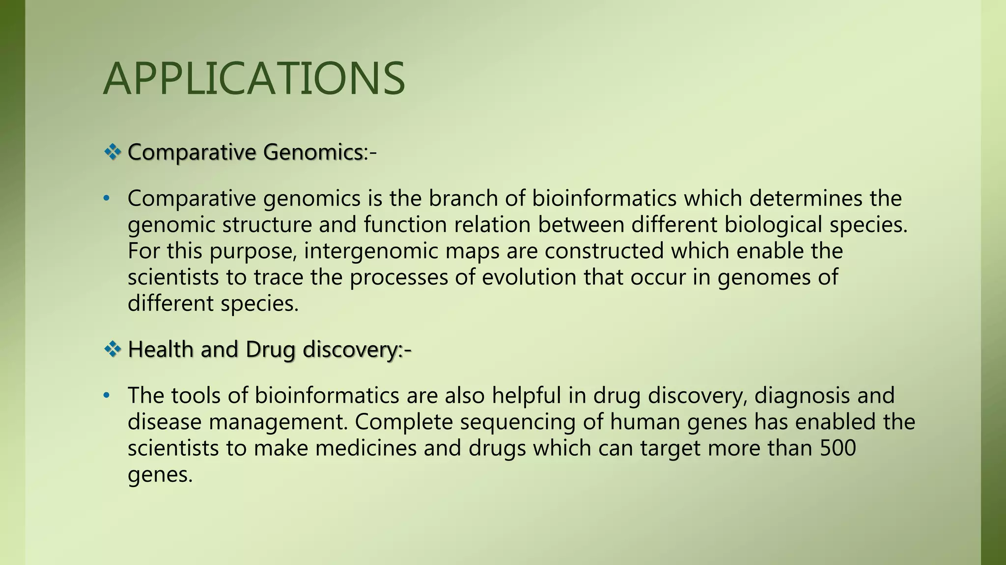 APPLICATIONS
 Comparative Genomics:-
• Comparative genomics is the branch of bioinformatics which determines the
genomic structure and function relation between different biological species.
For this purpose, intergenomic maps are constructed which enable the
scientists to trace the processes of evolution that occur in genomes of
different species.
 Health and Drug discovery:-
• The tools of bioinformatics are also helpful in drug discovery, diagnosis and
disease management. Complete sequencing of human genes has enabled the
scientists to make medicines and drugs which can target more than 500
genes.
 