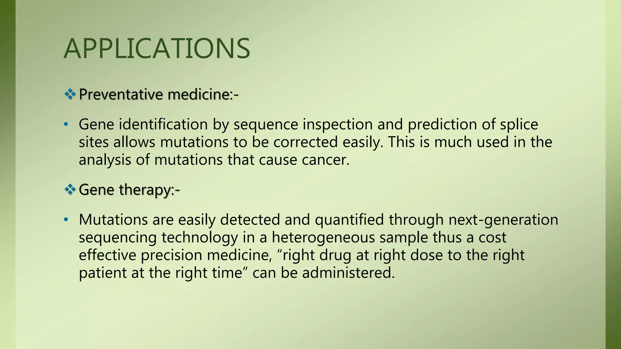 APPLICATIONS
Preventative medicine:-
• Gene identification by sequence inspection and prediction of splice
sites allows mutations to be corrected easily. This is much used in the
analysis of mutations that cause cancer.
Gene therapy:-
• Mutations are easily detected and quantified through next-generation
sequencing technology in a heterogeneous sample thus a cost
effective precision medicine, “right drug at right dose to the right
patient at the right time” can be administered.
 