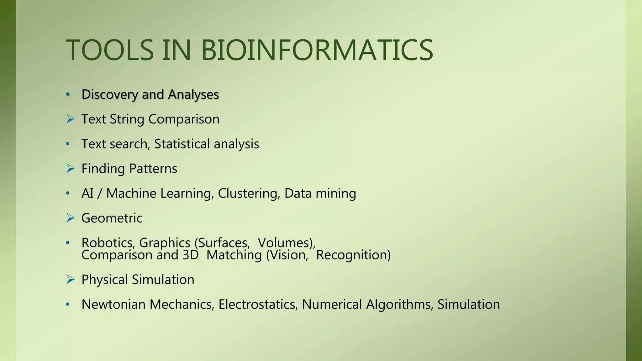 TOOLS IN BIOINFORMATICS
• Discovery and Analyses
 Text String Comparison
• Text search, Statistical analysis
 Finding Patterns
• AI / Machine Learning, Clustering, Data mining
 Geometric
• Robotics, Graphics (Surfaces, Volumes),
Comparison and 3D Matching (Vision, Recognition)
 Physical Simulation
• Newtonian Mechanics, Electrostatics, Numerical Algorithms, Simulation
 