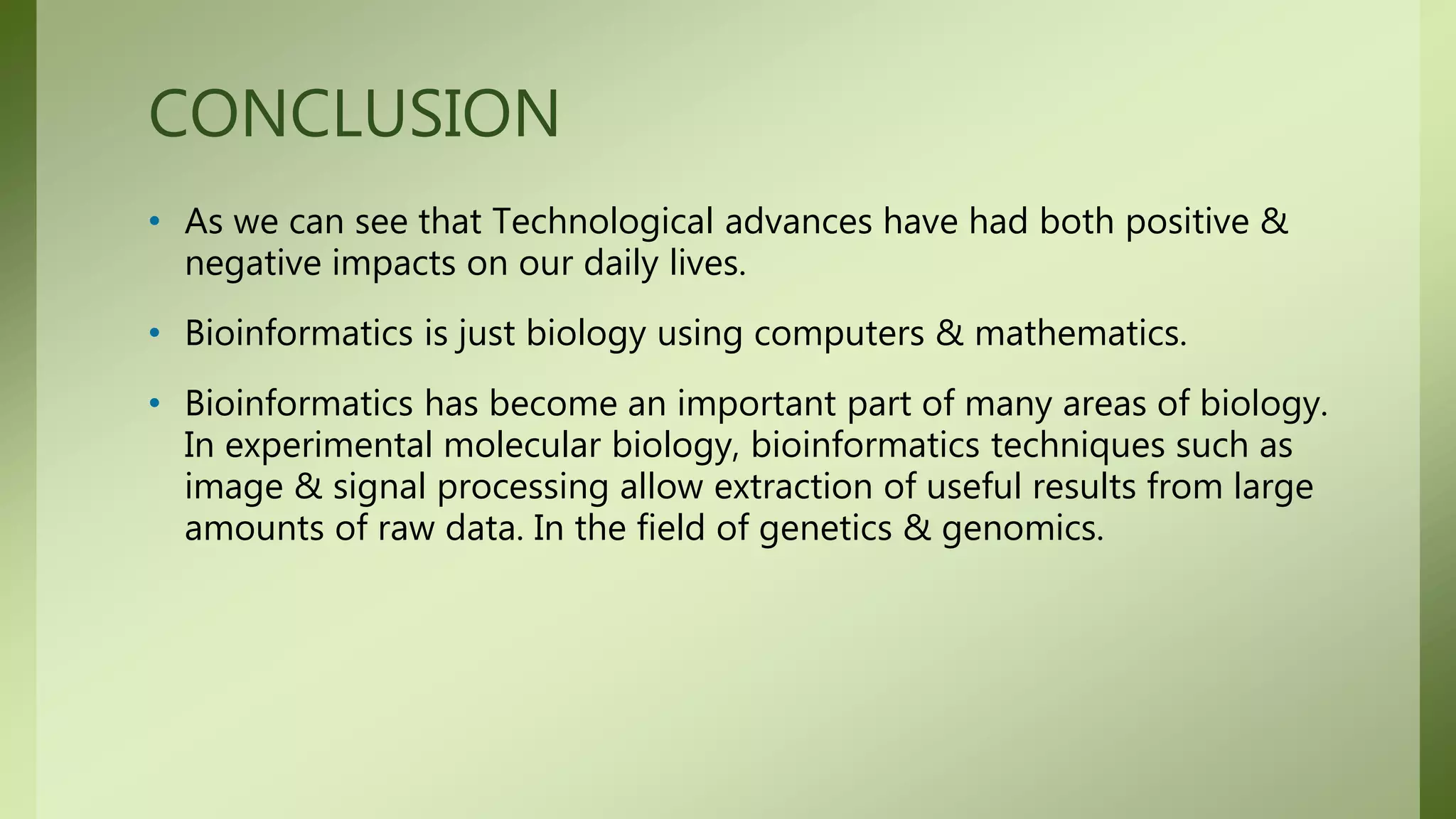 CONCLUSION
• As we can see that Technological advances have had both positive &
negative impacts on our daily lives.
• Bioinformatics is just biology using computers & mathematics.
• Bioinformatics has become an important part of many areas of biology.
In experimental molecular biology, bioinformatics techniques such as
image & signal processing allow extraction of useful results from large
amounts of raw data. In the field of genetics & genomics.
 