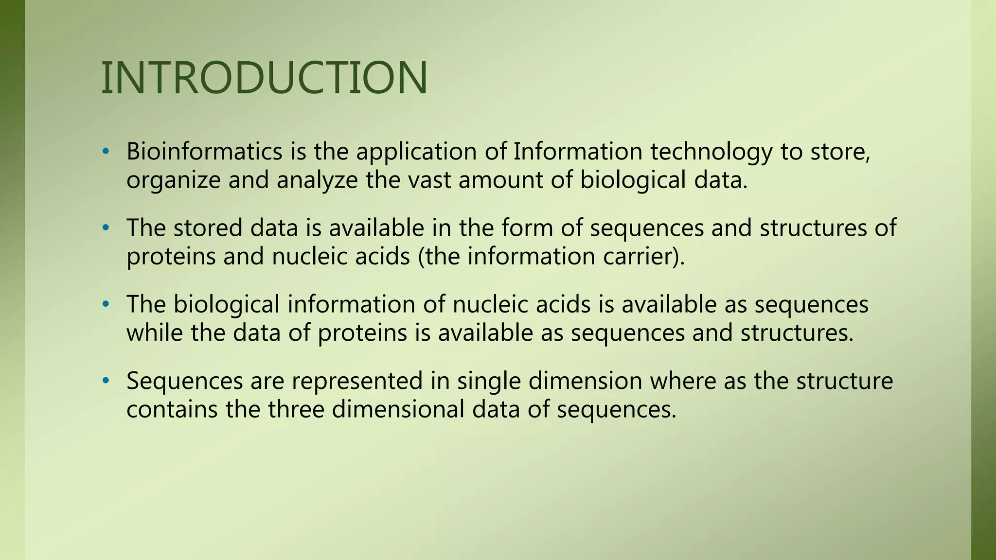 INTRODUCTION
• Bioinformatics is the application of Information technology to store,
organize and analyze the vast amount of biological data.
• The stored data is available in the form of sequences and structures of
proteins and nucleic acids (the information carrier).
• The biological information of nucleic acids is available as sequences
while the data of proteins is available as sequences and structures.
• Sequences are represented in single dimension where as the structure
contains the three dimensional data of sequences.
 