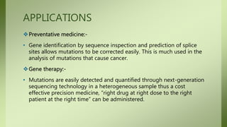 APPLICATIONS
Preventative medicine:-
• Gene identification by sequence inspection and prediction of splice
sites allows mutations to be corrected easily. This is much used in the
analysis of mutations that cause cancer.
Gene therapy:-
• Mutations are easily detected and quantified through next-generation
sequencing technology in a heterogeneous sample thus a cost
effective precision medicine, “right drug at right dose to the right
patient at the right time” can be administered.
 