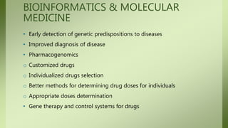 BIOINFORMATICS & MOLECULAR
MEDICINE
• Early detection of genetic predispositions to diseases
• Improved diagnosis of disease
• Pharmacogenomics
o Customized drugs
o Individualized drugs selection
o Better methods for determining drug doses for individuals
o Appropriate doses determination
• Gene therapy and control systems for drugs
 