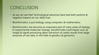CONCLUSION
• As we can see that Technological advances have had both positive &
negative impacts on our daily lives.
• Bioinformatics is just biology using computers & mathematics.
• Bioinformatics has become an important part of many areas of biology.
In experimental molecular biology, bioinformatics techniques such as
image & signal processing allow extraction of useful results from large
amounts of raw data. In the field of genetics & genomics.
 