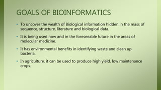 GOALS OF BIOINFORMATICS
• To uncover the wealth of Biological information hidden in the mass of
sequence, structure, literature and biological data.
• It is being used now and in the foreseeable future in the areas of
molecular medicine.
• It has environmental benefits in identifying waste and clean up
bacteria.
• In agriculture, it can be used to produce high yield, low maintenance
crops.
 