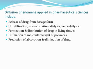Diffusion phenomena applied in pharmaceutical sciences
include:
 Release of drug from dosage form
 Ultrafiltration, microfiltration, dialysis, hemodailysis.
 Permeation & distribution of drug in living tissues
 Estimation of molecular weight of polymers
 Prediction of absorption & elimination of drug.
 
