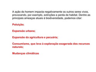 A ação do homem impacta negativamente os outros seres vivos,
provocando, por exemplo, extinções e perda de habitat. Dentre as
principais ameaças atuais à biodiversidade, podemos citar:
Poluição;
Expansão urbana;
Expansão da agricultura e pecuária;
Consumismo, que leva à exploração exagerada dos recursos
naturais;
Mudanças climáticas
 