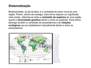 Sistematização
Biodiversidade, ao pé da letra, é a variedade de seres vivos de uma
região. Porém, dentro da ecologia, esse termo adquire um significado
mais amplo, referindo-se tanto a variedade de espécies de uma região,
quanto a diversidade genética dentro e entre as espécies. Esse termo
abrange também a variedade de ecossistemas e de relações
ecológicas que se estabelecem naturalmente dentro e entre os
ecossistemas.
 