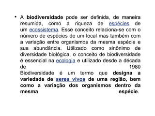 • A biodiversidade pode ser definida, de maneira
resumida, como a riqueza de espécies de
um ecossistema. Esse conceito relaciona-se com o
número de espécies de um local mas também com
a variação entre organismos da mesma espécie e
sua abundância. Utilizado como sinônimo de
diversidade biológica, o conceito de biodiversidade
é essencial na ecologia e utilizado desde a década
de 1980
Biodiversidade é um termo que designa a
variedade de seres vivos de uma região, bem
como a variação dos organismos dentro da
mesma espécie.
 