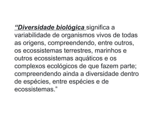 “Diversidade biológica significa a
variabilidade de organismos vivos de todas
as origens, compreendendo, entre outros,
os ecossistemas terrestres, marinhos e
outros ecossistemas aquáticos e os
complexos ecológicos de que fazem parte;
compreendendo ainda a diversidade dentro
de espécies, entre espécies e de
ecossistemas.”
 
