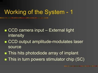 Working of the System - 1
 CCD camera input – External light
intensity
 CCD output amplitude-modulates laser
source
 This hits photodiode array of implant
 This in turn powers stimulator chip (SC)
 