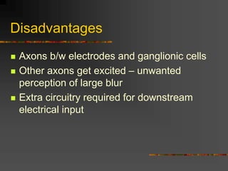 Disadvantages
 Axons b/w electrodes and ganglionic cells
 Other axons get excited – unwanted
perception of large blur
 Extra circuitry required for downstream
electrical input
 