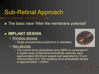 Sub-Retinal Approach
 The basic idea-”Alter the membrane potential”
 IMPLANT DESIGN
 Primitive devices
 Single photosensitive pixel(3mm in diameter)
 Neo devices
 The current micro photodiode array (MPA) is comprised of
a regular array of individual photodiode subunits, each
approximately 20×20-µm square and separated by 10-µm
channel stops (37). The resulting micro photodiode density
is approximately 1,100/m2.
 