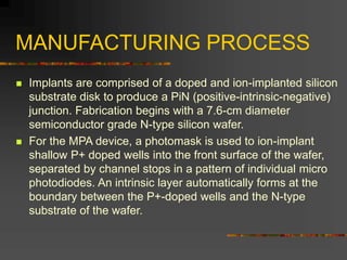 MANUFACTURING PROCESS
 Implants are comprised of a doped and ion-implanted silicon
substrate disk to produce a PiN (positive-intrinsic-negative)
junction. Fabrication begins with a 7.6-cm diameter
semiconductor grade N-type silicon wafer.
 For the MPA device, a photomask is used to ion-implant
shallow P+ doped wells into the front surface of the wafer,
separated by channel stops in a pattern of individual micro
photodiodes. An intrinsic layer automatically forms at the
boundary between the P+-doped wells and the N-type
substrate of the wafer.
 