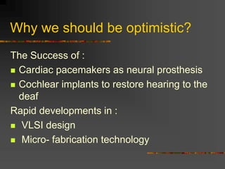 Why we should be optimistic?
The Success of :
 Cardiac pacemakers as neural prosthesis
 Cochlear implants to restore hearing to the
deaf
Rapid developments in :
 VLSI design
 Micro- fabrication technology
 