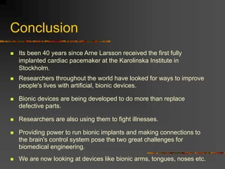 Conclusion
 Its been 40 years since Arne Larsson received the first fully
implanted cardiac pacemaker at the Karolinska Institute in
Stockholm.
 Researchers throughout the world have looked for ways to improve
people's lives with artificial, bionic devices.
 Bionic devices are being developed to do more than replace
defective parts.
 Researchers are also using them to fight illnesses.
 Providing power to run bionic implants and making connections to
the brain's control system pose the two great challenges for
biomedical engineering.
 We are now looking at devices like bionic arms, tongues, noses etc.
 