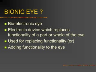 BIONIC EYE ?
 Bio-electronic eye
 Electronic device which replaces
functionality of a part or whole of the eye
 Used for replacing functionality (or)
 Adding functionality to the eye
 