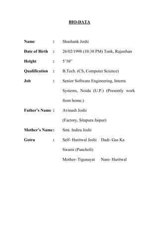 BIO-DATA
Name : Shashank Joshi
Date of Birth : 26/02/1998 (10:38 PM) Tonk, Rajasthan
Height : 5’10”
Qualification : B.Tech. (CS, Computer Science)
Job : Senior Software Engineering, Interra
Systems, Noida (U.P.) (Presently work
from home.)
Father’s Name : Avinash Joshi
(Factory, Sitapura Jaipur)
Mother’s Name: Smt. Indira Joshi
Gotra : Self- Haritwal Joshi Dadi- Gas Ka
Swami (Pancholi)
Mother- Tigunayat Nani- Haritwal
 