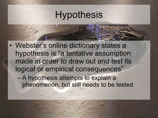 Hypothesis Webster’s online dictionary states a hypothesis is “a tentative assumption made in order to draw out and test its logical or empirical consequences” A hypothesis attempts to explain a phenomenon, but still needs to be tested 