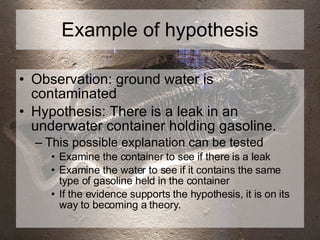 Example of hypothesis Observation: ground water is contaminated  Hypothesis: There is a leak in an underwater container holding gasoline. This possible explanation can be tested Examine the container to see if there is a leak Examine the water to see if it contains the same type of gasoline held in the container If the evidence supports the hypothesis, it is on its way to becoming a theory. 