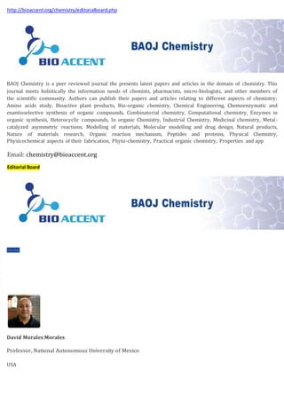 http://bioaccent.org/chemistry/editorialboard.php
BAOJ Chemistry is a peer reviewed journal the presents latest papers and articles in the domain of chemistry. This
journal meets holistically the information needs of chemists, pharmacists, micro-biologists, and other members of
the scientific community. Authors can publish their papers and articles relating to different aspects of chemistry:
Amino acids study, Bioactive plant products, Bio-organic chemistry, Chemical Engineering, Chemoenzymatic and
enantioselective synthesis of organic compounds, Combinatorial chemistry, Computational chemistry, Enzymes in
organic synthesis, Heterocyclic compounds, In organic Chemistry, Industrial Chemistry, Medicinal chemistry, Metal-
catalyzed asymmetric reactions, Modelling of materials, Molecular modelling and drug design, Natural products,
Nature of materials research, Organic reaction mechanism, Peptides and proteins, Physical Chemistry,
Physicochemical aspects of their fabrication, Phyto-chemistry, Practical organic chemistry, Properties and app
Email: chemistry@bioaccent.org
Editorial Board
 Home
 About Us
 Journals
 Guidelines
 Membership
 Submit ManuScript
 Contact Us
David Morales Morales
Professor, National Autonomous University of Mexico
USA
 