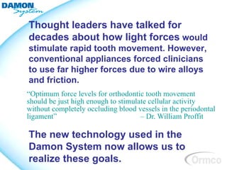 Thought leaders have talked for
decades about how light forces would
stimulate rapid tooth movement. However,
conventional appliances forced clinicians
to use far higher forces due to wire alloys
and friction.
“Optimum force levels for orthodontic tooth movement
should be just high enough to stimulate cellular activity
without completely occluding blood vessels in the periodontal
ligament”                            – Dr. William Proffit

The new technology used in the
Damon System now allows us to
realize these goals.
 