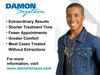 •   Extraordinary Results
•   Shorter Treatment Time
•   Fewer Appointments
•   Greater Comfort
•   Most Cases Treated
    Without Extractions

For more
information, visit
www.damonbraces.com
 
