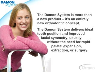 The Damon System is more than
a new product – it’s an entirely
new orthodontic concept.
The Damon System delivers ideal
tooth position and improved
  facial symmetry, usually
      without the need for rapid
         palatal expansion,
         extraction, or surgery.
 