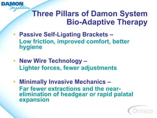 Three Pillars of Damon System
                Bio-Adaptive Therapy
• Passive Self-Ligating Brackets –
  Low friction, improved comfort, better
  hygiene

• New Wire Technology –
  Lighter forces, fewer adjustments

• Minimally Invasive Mechanics –
  Far fewer extractions and the near-
  elimination of headgear or rapid palatal
  expansion
 