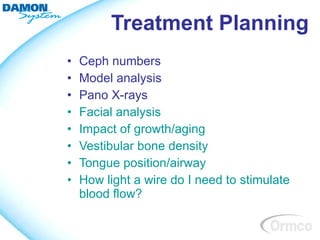 Treatment Planning
•   Ceph numbers
•   Model analysis
•   Pano X-rays
•   Facial analysis
•   Impact of growth/aging
•   Vestibular bone density
•   Tongue position/airway
•   How light a wire do I need to stimulate
    blood flow?
 
