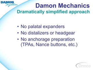 Damon Mechanics
Dramatically simplified approach


• No palatal expanders
• No distalizers or headgear
• No anchorage preparation
  (TPAs, Nance buttons, etc.)
 