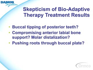 Skepticism of Bio-Adaptive
      Therapy Treatment Results

• Buccal tipping of posterior teeth?
• Compromising anterior labial bone
  support? Molar distalization?
• Pushing roots through buccal plate?
 
