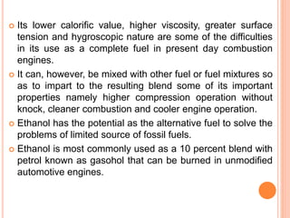  Its lower calorific value, higher viscosity, greater surface
tension and hygroscopic nature are some of the difficulties
in its use as a complete fuel in present day combustion
engines.
 It can, however, be mixed with other fuel or fuel mixtures so
as to impart to the resulting blend some of its important
properties namely higher compression operation without
knock, cleaner combustion and cooler engine operation.
 Ethanol has the potential as the alternative fuel to solve the
problems of limited source of fossil fuels.
 Ethanol is most commonly used as a 10 percent blend with
petrol known as gasohol that can be burned in unmodified
automotive engines.
 