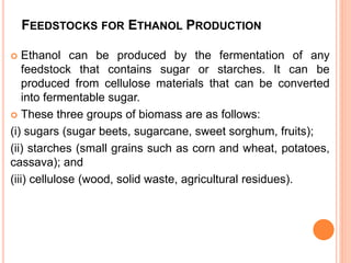 FEEDSTOCKS FOR ETHANOL PRODUCTION
 Ethanol can be produced by the fermentation of any
feedstock that contains sugar or starches. It can be
produced from cellulose materials that can be converted
into fermentable sugar.
 These three groups of biomass are as follows:
(i) sugars (sugar beets, sugarcane, sweet sorghum, fruits);
(ii) starches (small grains such as corn and wheat, potatoes,
cassava); and
(iii) cellulose (wood, solid waste, agricultural residues).
 