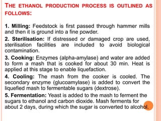 THE ETHANOL PRODUCTION PROCESS IS OUTLINED AS
FOLLOWS:
1. Milling: Feedstock is first passed through hammer mills
and then it is ground into a fine powder.
2. Sterilisation: If distressed or damaged crop are used,
sterilisation facilities are included to avoid biological
contamination.
3. Cooking: Enzymes (alpha-amylase) and water are added
to form a mash that is cooked for about 30 min. Heat is
applied at this stage to enable liquefaction.
4. Cooling: The mash from the cooker is cooled. The
secondary enzyme (glucoamylase) is added to convert the
liquefied mash to fermentable sugars (dextrose).
5. Fermentation: Yeast is added to the mash to ferment the
sugars to ethanol and carbon dioxide. Mash ferments for
about 2 days, during which the sugar is converted to alcohol.
 