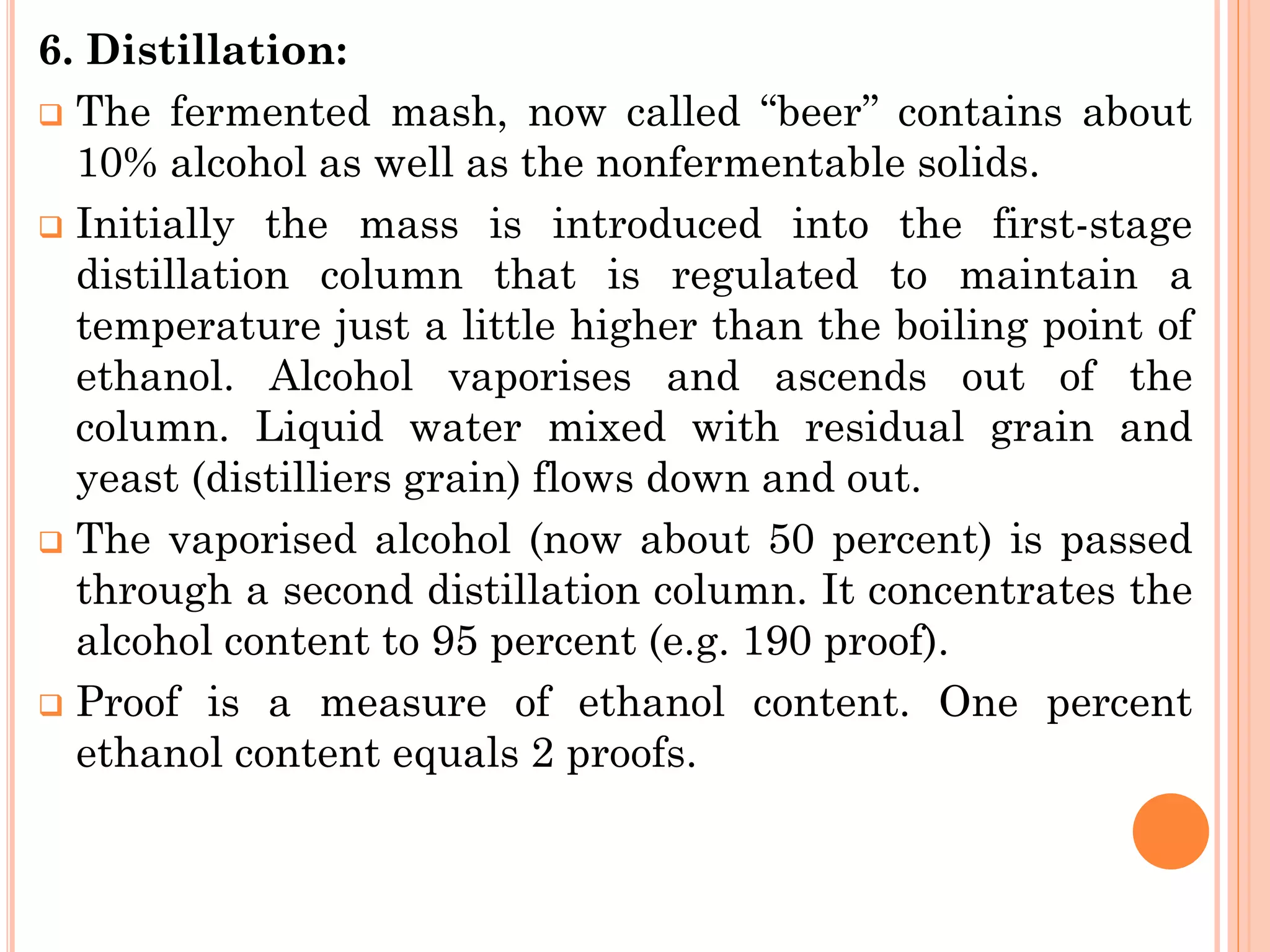 6. Distillation:
❑ The fermented mash, now called ‘‘beer’’ contains about
10% alcohol as well as the nonfermentable solids.
❑ Initially the mass is introduced into the first-stage
distillation column that is regulated to maintain a
temperature just a little higher than the boiling point of
ethanol. Alcohol vaporises and ascends out of the
column. Liquid water mixed with residual grain and
yeast (distilliers grain) flows down and out.
❑ The vaporised alcohol (now about 50 percent) is passed
through a second distillation column. It concentrates the
alcohol content to 95 percent (e.g. 190 proof).
❑ Proof is a measure of ethanol content. One percent
ethanol content equals 2 proofs.
 