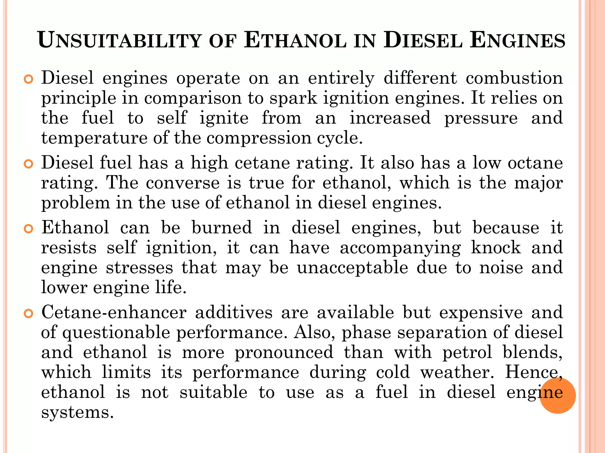 UNSUITABILITY OF ETHANOL IN DIESEL ENGINES
 Diesel engines operate on an entirely different combustion
principle in comparison to spark ignition engines. It relies on
the fuel to self ignite from an increased pressure and
temperature of the compression cycle.
 Diesel fuel has a high cetane rating. It also has a low octane
rating. The converse is true for ethanol, which is the major
problem in the use of ethanol in diesel engines.
 Ethanol can be burned in diesel engines, but because it
resists self ignition, it can have accompanying knock and
engine stresses that may be unacceptable due to noise and
lower engine life.
 Cetane-enhancer additives are available but expensive and
of questionable performance. Also, phase separation of diesel
and ethanol is more pronounced than with petrol blends,
which limits its performance during cold weather. Hence,
ethanol is not suitable to use as a fuel in diesel engine
systems.
 